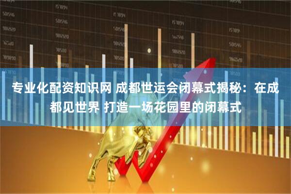 专业化配资知识网 成都世运会闭幕式揭秘：在成都见世界 打造一场花园里的闭幕式