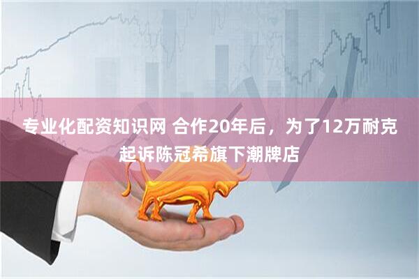 专业化配资知识网 合作20年后，为了12万耐克起诉陈冠希旗下潮牌店
