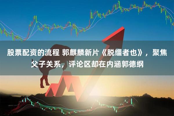 股票配资的流程 郭麒麟新片《脱缰者也》，聚焦父子关系，评论区却在内涵郭德纲