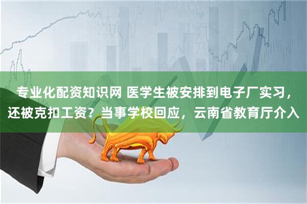 专业化配资知识网 医学生被安排到电子厂实习，还被克扣工资？当事学校回应，云南省教育厅介入