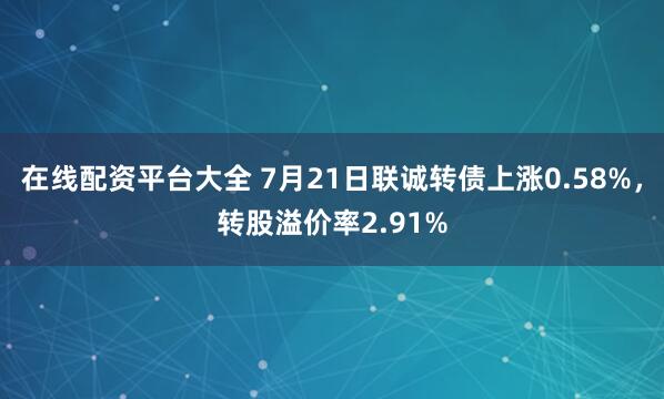 在线配资平台大全 7月21日联诚转债上涨0.58%，转股溢价率2.91%