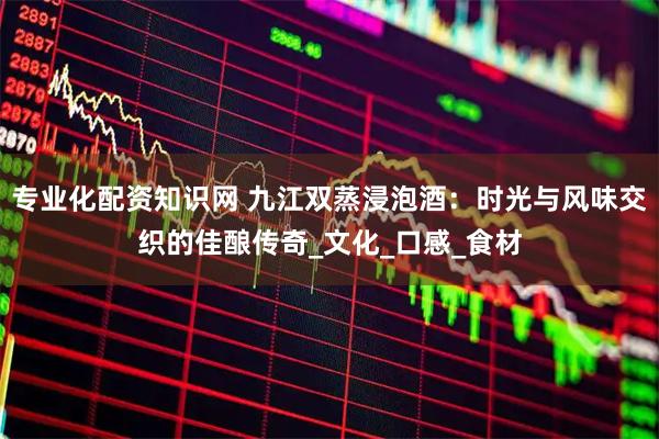 专业化配资知识网 九江双蒸浸泡酒：时光与风味交织的佳酿传奇_文化_口感_食材