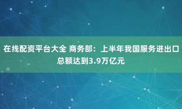 在线配资平台大全 商务部：上半年我国服务进出口总额达到3.9万亿元