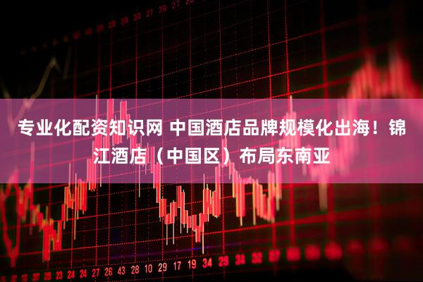专业化配资知识网 中国酒店品牌规模化出海！锦江酒店（中国区）布局东南亚