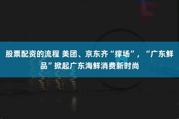 股票配资的流程 美团、京东齐“撑场”，“广东鲜品”掀起广东海鲜消费新时尚