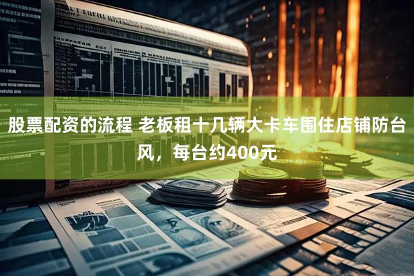 股票配资的流程 老板租十几辆大卡车围住店铺防台风，每台约400元