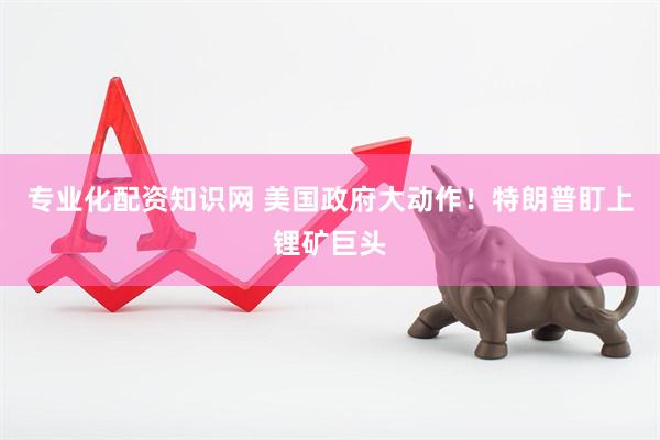 专业化配资知识网 美国政府大动作！特朗普盯上锂矿巨头