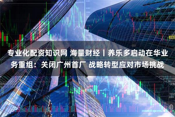 专业化配资知识网 海量财经丨养乐多启动在华业务重组：关闭广州首厂 战略转型应对市场挑战