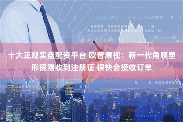 十大正规实盘配资平台 欧普康视：新一代角膜塑形镜刚收到注册证 很快会接收订单