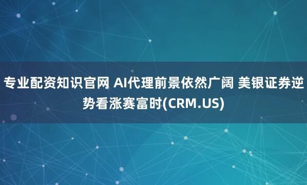 专业配资知识官网 AI代理前景依然广阔 美银证券逆势看涨赛富时(CRM.US)
