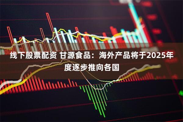 线下股票配资 甘源食品：海外产品将于2025年度逐步推向各国