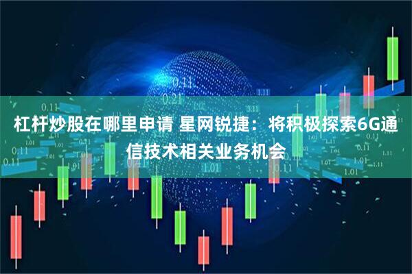 杠杆炒股在哪里申请 星网锐捷：将积极探索6G通信技术相关业务机会