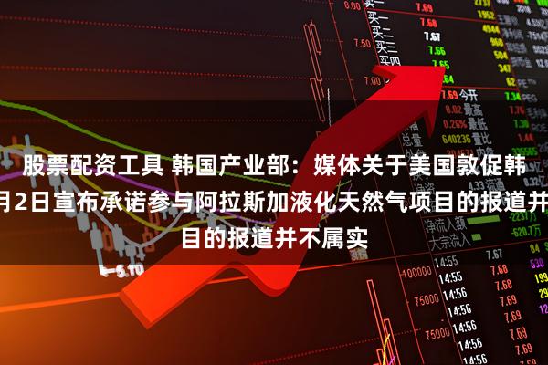 股票配资工具 韩国产业部：媒体关于美国敦促韩国在6月2日宣布承诺参与阿拉斯加液化天然气项目的报道并不属实
