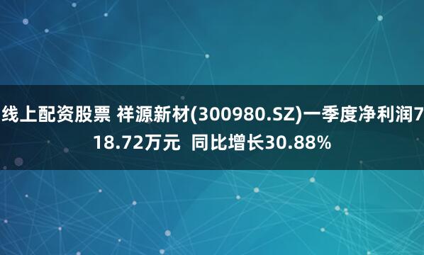 线上配资股票 祥源新材(300980.SZ)一季度净利润718.72万元  同比增长30.88%