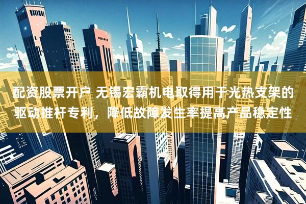 配资股票开户 无锡宏霸机电取得用于光热支架的驱动推杆专利，降低故障发生率提高产品稳定性