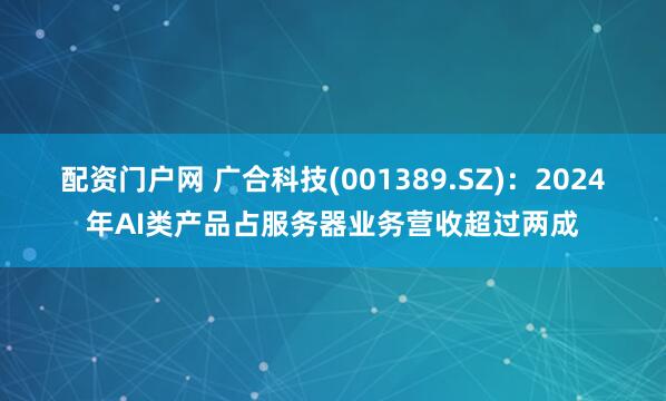 配资门户网 广合科技(001389.SZ)：2024年AI类产品占服务器业务营收超过两成