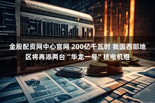 金股配资网中心官网 200亿千瓦时 我国西部地区将再添两台“华龙一号”核电机组