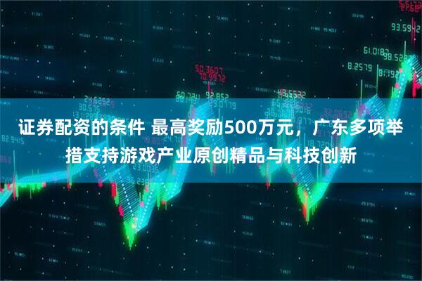 证券配资的条件 最高奖励500万元，广东多项举措支持游戏产业原创精品与科技创新