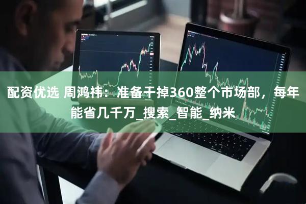 配资优选 周鸿祎：准备干掉360整个市场部，每年能省几千万_搜索_智能_纳米