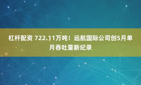 杠杆配资 722.11万吨！远航国际公司创5月单月吞吐量新纪录