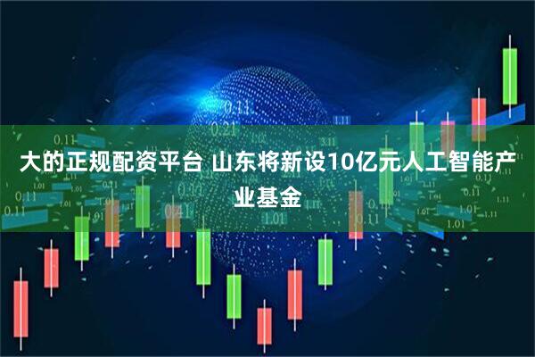 大的正规配资平台 山东将新设10亿元人工智能产业基金