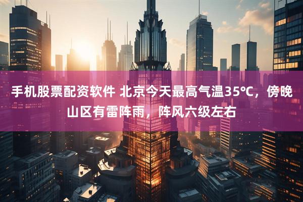 手机股票配资软件 北京今天最高气温35℃，傍晚山区有雷阵雨，阵风六级左右