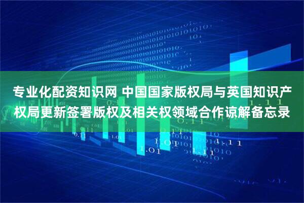 专业化配资知识网 中国国家版权局与英国知识产权局更新签署版权及相关权领域合作谅解备忘录