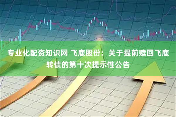 专业化配资知识网 飞鹿股份：关于提前赎回飞鹿转债的第十次提示性公告