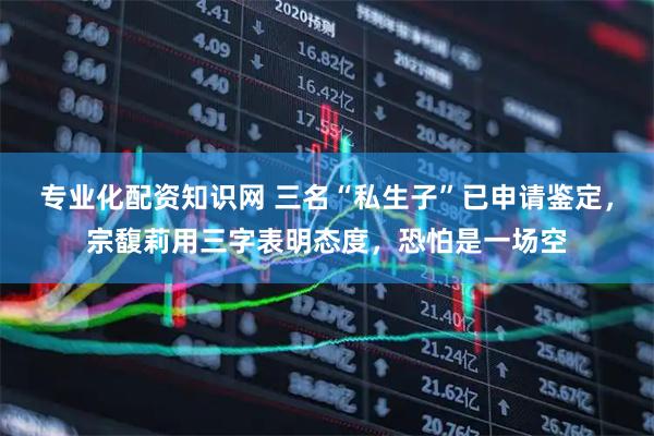 专业化配资知识网 三名“私生子”已申请鉴定，宗馥莉用三字表明态度，恐怕是一场空