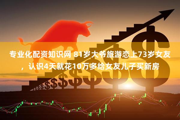 专业化配资知识网 81岁大爷旅游恋上73岁女友，认识4天就花10万多给女友儿子买新房