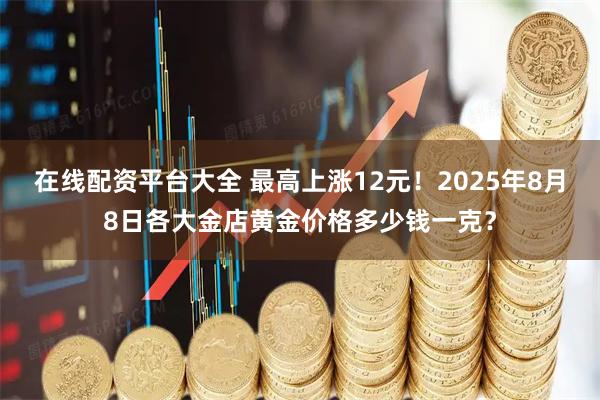 在线配资平台大全 最高上涨12元！2025年8月8日各大金店黄金价格多少钱一克？