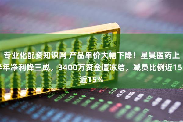 专业化配资知识网 产品单价大幅下降！星昊医药上半年净利降三成，3400万资金遭冻结，减员比例近15%