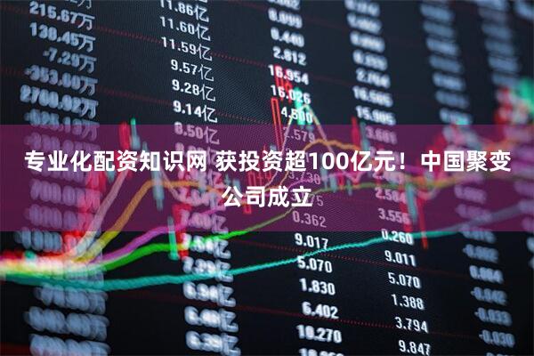 专业化配资知识网 获投资超100亿元！中国聚变公司成立