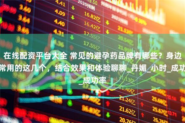 在线配资平台大全 常见的避孕药品牌有哪些？身边人常用的这几个，结合效果和体验聊聊_丹媚_小时_成功率