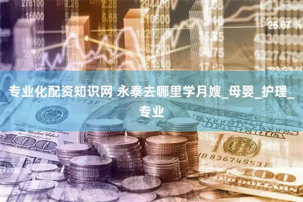 专业化配资知识网 永泰去哪里学月嫂_母婴_护理_专业