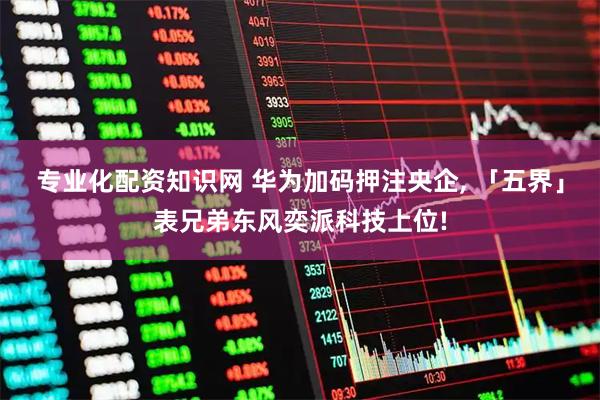 专业化配资知识网 华为加码押注央企, 「五界」表兄弟东风奕派科技上位!