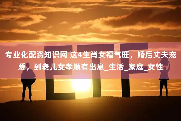 专业化配资知识网 这4生肖女福气旺，婚后丈夫宠爱，到老儿女孝顺有出息_生活_家庭_女性