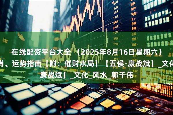 在线配资平台大全 （2025年8月16日星期六）五行穿衣、生肖、运势指南【附：催财水局】【五侯-康战斌】_文化_风水_郭千伟