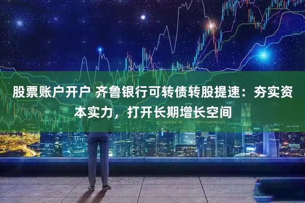 股票账户开户 齐鲁银行可转债转股提速：夯实资本实力，打开长期增长空间