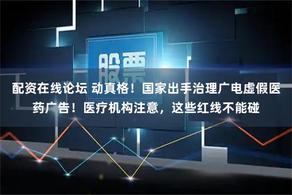 配资在线论坛 动真格！国家出手治理广电虚假医药广告！医疗机构注意，这些红线不能碰