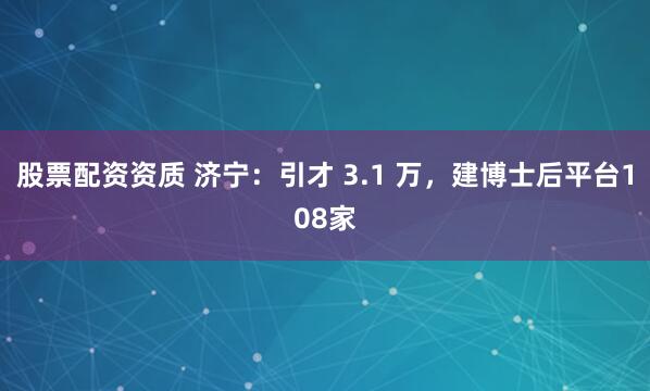 股票配资资质 济宁：引才 3.1 万，建博士后平台108家