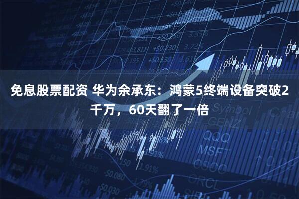 免息股票配资 华为余承东：鸿蒙5终端设备突破2千万，60天翻了一倍