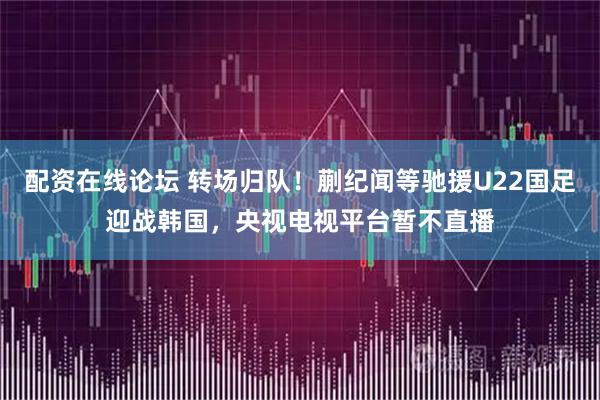配资在线论坛 转场归队！蒯纪闻等驰援U22国足迎战韩国，央视电视平台暂不直播
