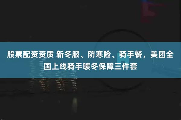 股票配资资质 新冬服、防寒险、骑手餐，美团全国上线骑手暖冬保障三件套