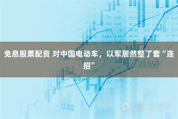 免息股票配资 对中国电动车，以军居然整了套“连招”