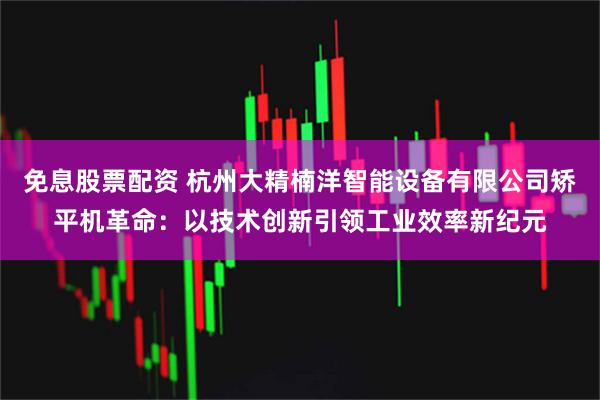 免息股票配资 杭州大精楠洋智能设备有限公司矫平机革命：以技术创新引领工业效率新纪元