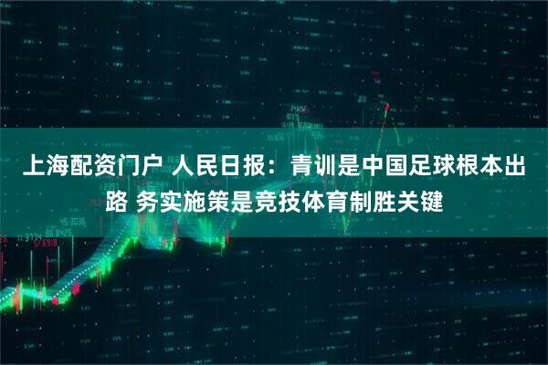 上海配资门户 人民日报：青训是中国足球根本出路 务实施策是竞技体育制胜关键