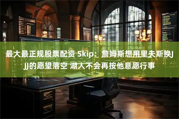 最大最正规股票配资 Skip：詹姆斯想用里夫斯换JJJ的愿望落空 湖人不会再按他意愿行事