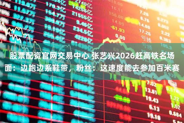 股票配资官网交易中心 张艺兴2026赶高铁名场面：边跑边系鞋带，粉丝：这速度能去参加百米赛