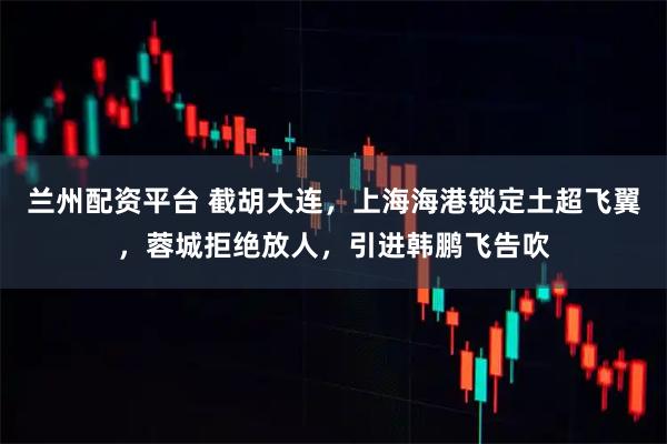 兰州配资平台 截胡大连，上海海港锁定土超飞翼，蓉城拒绝放人，引进韩鹏飞告吹